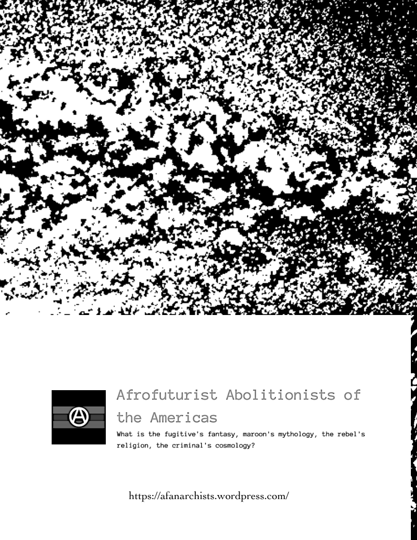  

Afrofuturist Abolitionists of
(35) the Americas

What is the fugitive's fantasy, maroon's mythology, the rebel's

religion, the criminal's cosmology?

https://afanarchists.wordpress.com/
